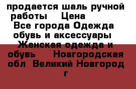 продается шаль ручной работы  › Цена ­ 1 300 - Все города Одежда, обувь и аксессуары » Женская одежда и обувь   . Новгородская обл.,Великий Новгород г.